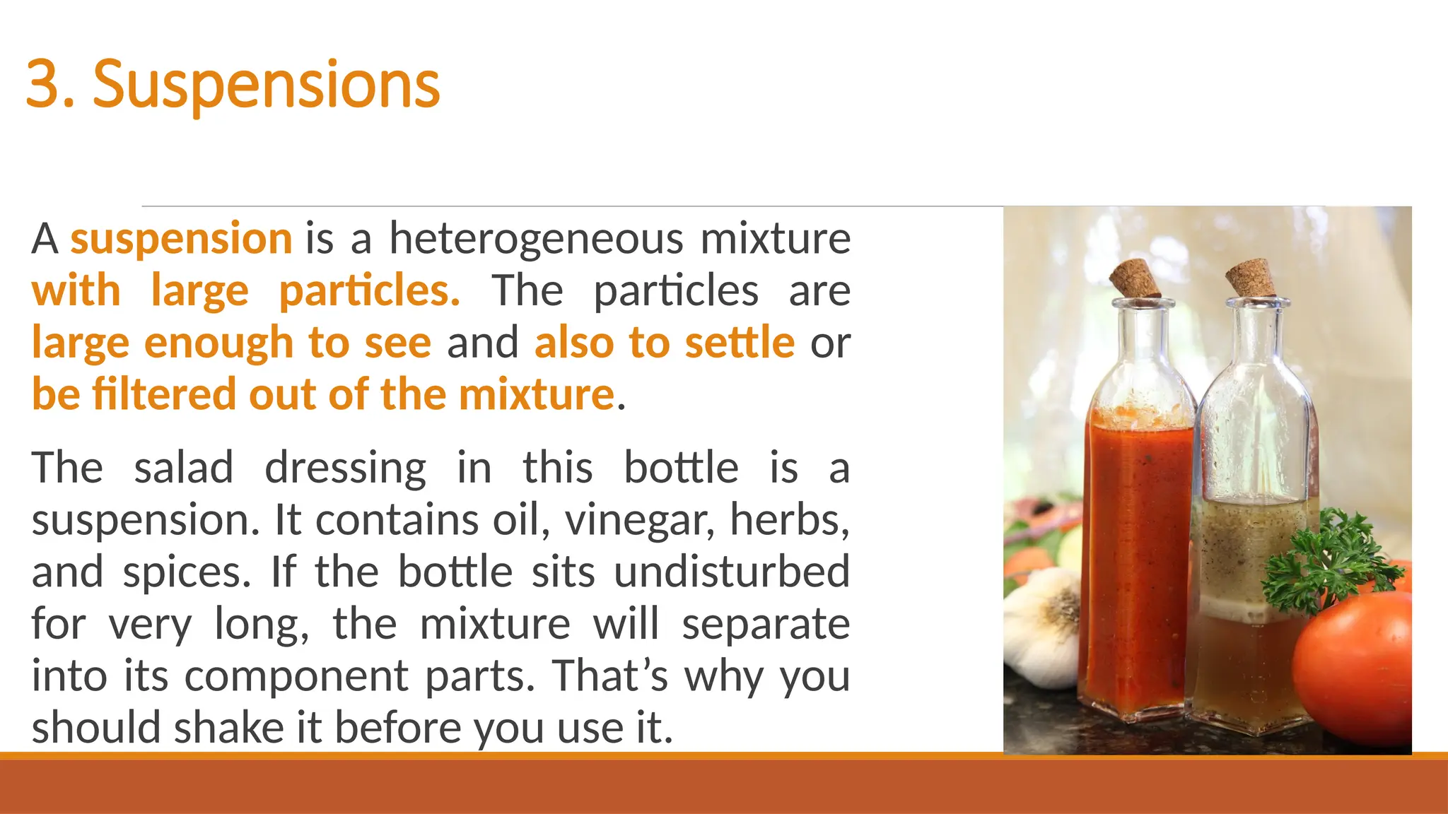 3. Suspensions
A suspension is a heterogeneous mixture
with large particles. The particles are
large enough to see and also to settle or
be filtered out of the mixture.
The salad dressing in this bottle is a
suspension. It contains oil, vinegar, herbs,
and spices. If the bottle sits undisturbed
for very long, the mixture will separate
into its component parts. That’s why you
should shake it before you use it.
 
