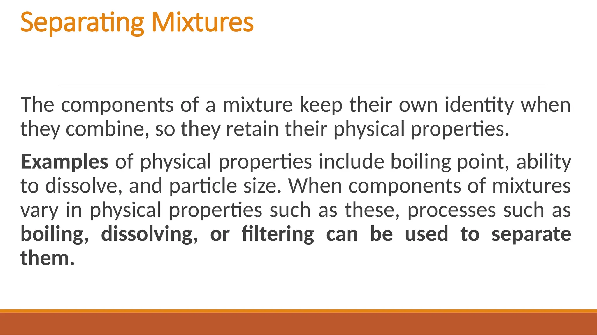Separating Mixtures
The components of a mixture keep their own identity when
they combine, so they retain their physical properties.
Examples of physical properties include boiling point, ability
to dissolve, and particle size. When components of mixtures
vary in physical properties such as these, processes such as
boiling, dissolving, or filtering can be used to separate
them.
 