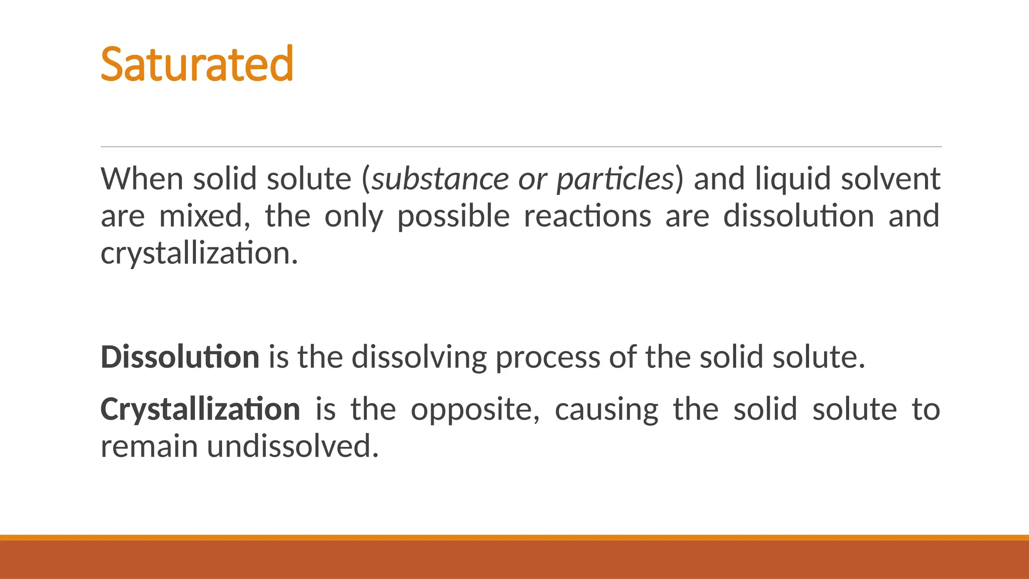 Saturated
When solid solute (substance or particles) and liquid solvent
are mixed, the only possible reactions are dissolution and
crystallization.
Dissolution is the dissolving process of the solid solute.
Crystallization is the opposite, causing the solid solute to
remain undissolved.
 