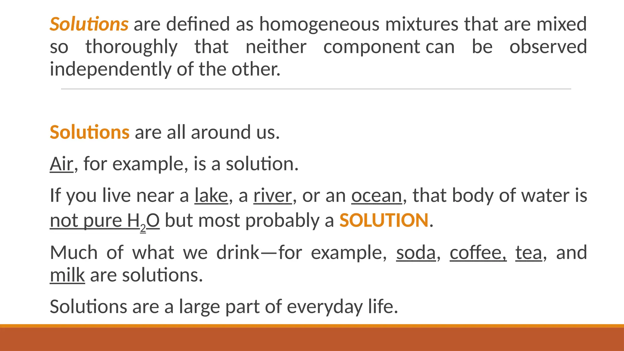 Solutions are defined as homogeneous mixtures that are mixed
so thoroughly that neither component can be observed
independently of the other.
Solutions are all around us.
Air, for example, is a solution.
If you live near a lake, a river, or an ocean, that body of water is
not pure H2O but most probably a SOLUTION.
Much of what we drink—for example, soda, coffee, tea, and
milk are solutions.
Solutions are a large part of everyday life.
 