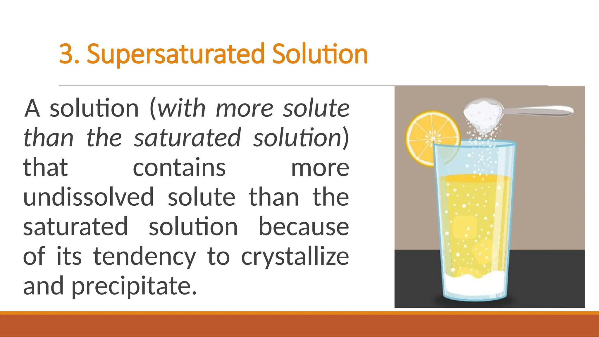 3. Supersaturated Solution
A solution (with more solute
than the saturated solution)
that contains more
undissolved solute than the
saturated solution because
of its tendency to crystallize
and precipitate.
 