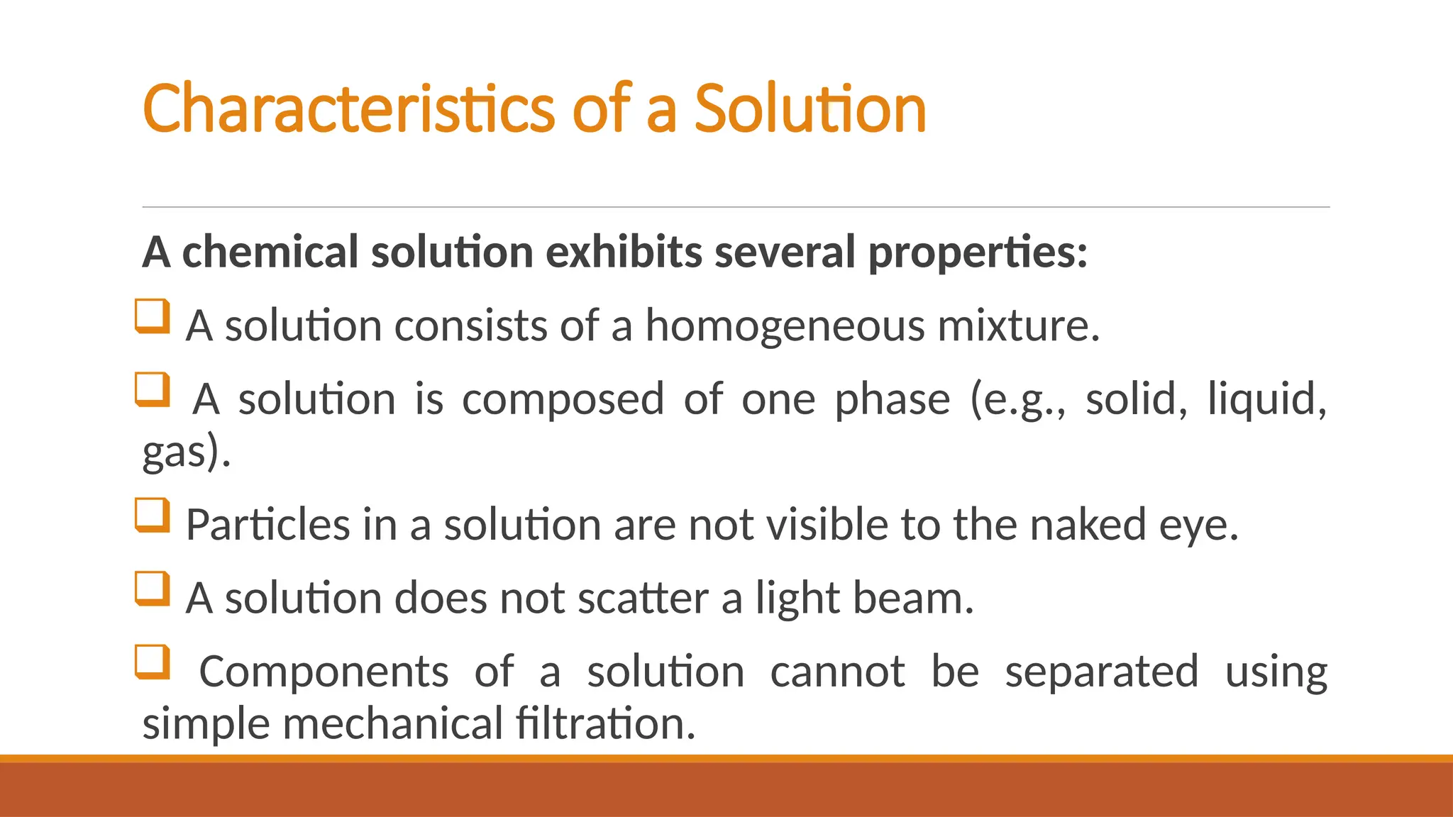 Characteristics of a Solution
A chemical solution exhibits several properties:
 A solution consists of a homogeneous mixture.
 A solution is composed of one phase (e.g., solid, liquid,
gas).
 Particles in a solution are not visible to the naked eye.
 A solution does not scatter a light beam.
 Components of a solution cannot be separated using
simple mechanical filtration.
 