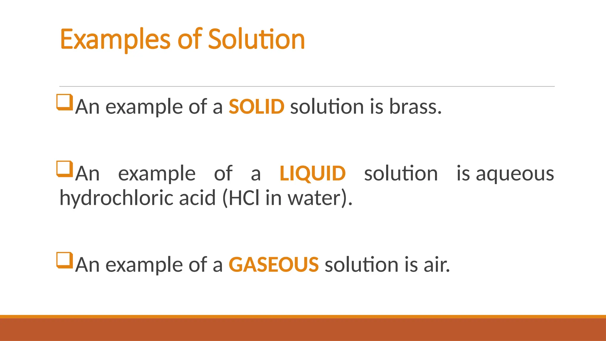 Examples of Solution
An example of a SOLID solution is brass.
An example of a LIQUID solution is aqueous
hydrochloric acid (HCl in water).
An example of a GASEOUS solution is air.
 