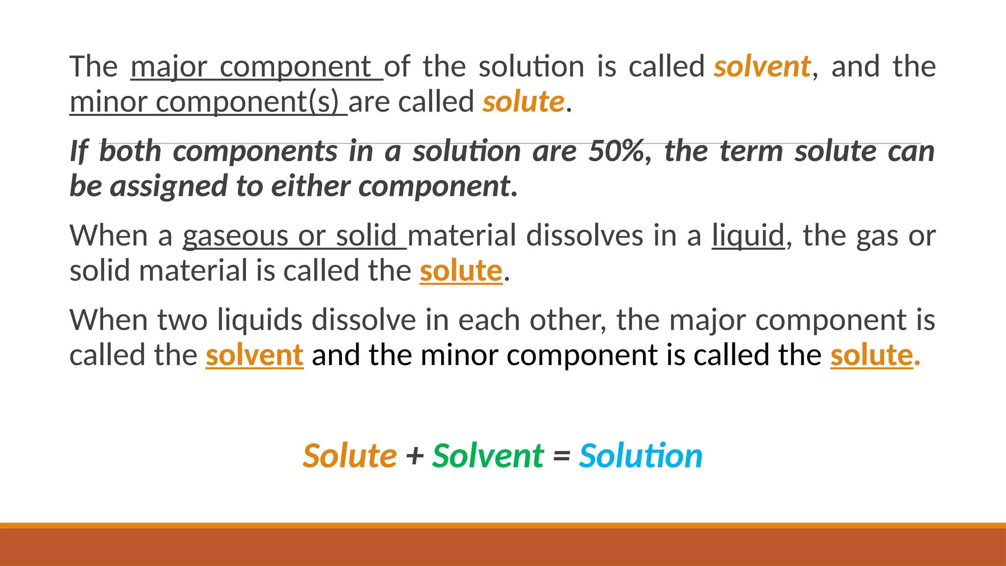 The major component of the solution is called solvent, and the
minor component(s) are called solute.
If both components in a solution are 50%, the term solute can
be assigned to either component.
When a gaseous or solid material dissolves in a liquid, the gas or
solid material is called the solute.
When two liquids dissolve in each other, the major component is
called the solvent and the minor component is called the solute.
Solute + Solvent = Solution
 