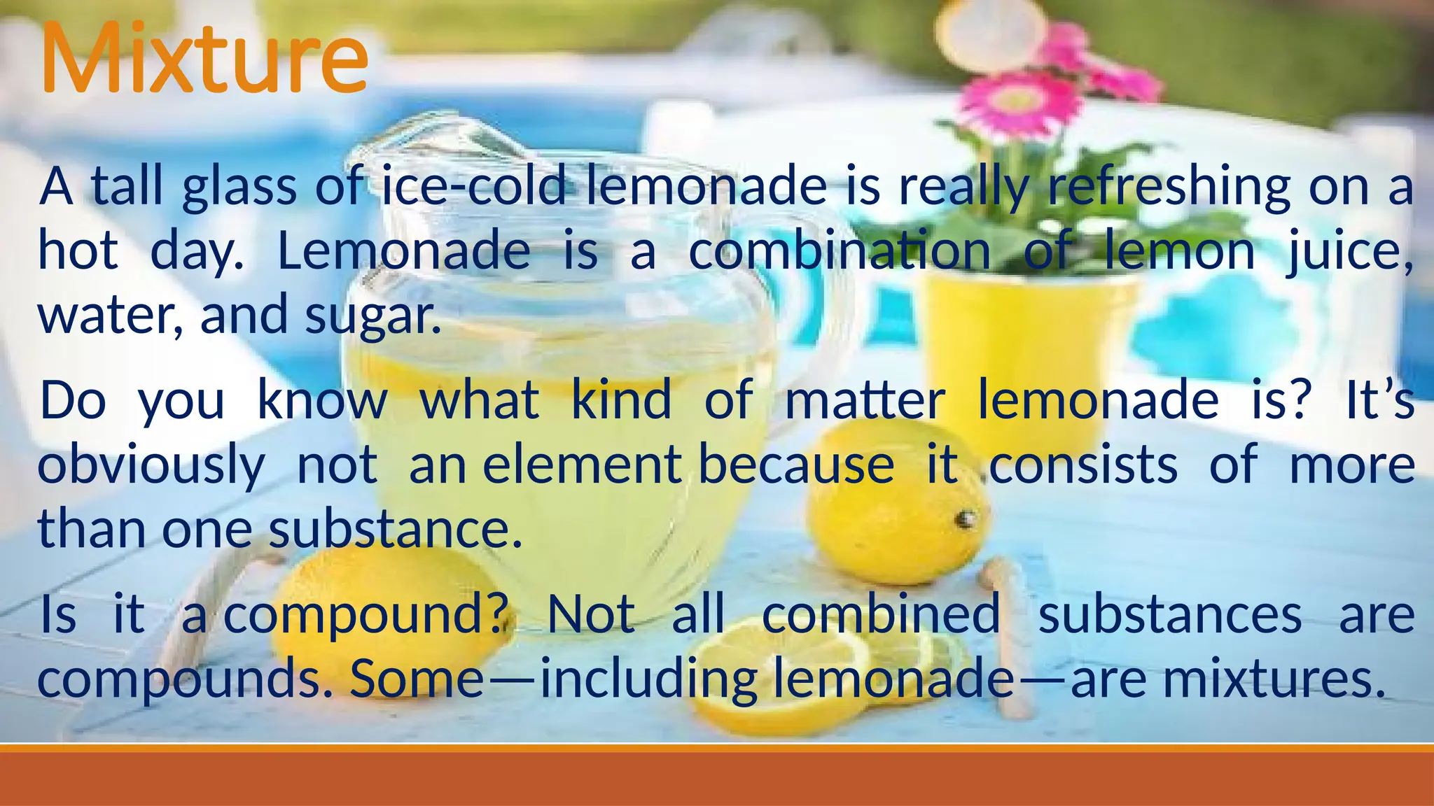 Mixture
A tall glass of ice-cold lemonade is really refreshing on a
hot day. Lemonade is a combination of lemon juice,
water, and sugar.
Do you know what kind of matter lemonade is? It’s
obviously not an element because it consists of more
than one substance.
Is it a compound? Not all combined substances are
compounds. Some—including lemonade—are mixtures.
 