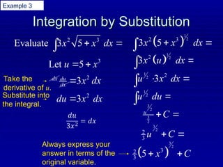 Integration by Substitution
Integration by Substitution
2 3
Evaluate 3 5
x x dx
 

3
Let 5
u x
 
 
1
2
2 3
3 5
x x dx
 

2
3
du
dx x

dx
dx
2
3
du x dx

 
1
2
2
3x u dx 

1
2 2
3
u x dx
 

1
2
u du 
 3
2
3
2
u
C
 
3
2
2
3 u C
 
 
3
2
3
2
3 5 x C
 
Take the
derivative of u.
Substitute into
the integral.
Always express your
answer in terms of the
original variable.
Example 3
 