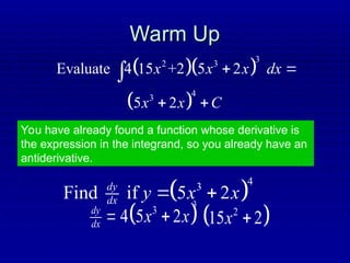 Warm Up
Warm Up
  
3
2 3
Evaluate 4 15 +2 5 2
x x x dx
 

You have already found a function whose derivative is
the expression in the integrand, so you already have an
antiderivative.
 
4
3
Find if 5 2
dy
dx y x x
 
3
dy
dx   
3
4 5 2
x x
  
2
15 2
x 
 
4
3
5 2
x x C
 
 
