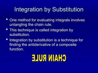Integration by Substitution
Integration by Substitution
 One method for evaluating integrals involves
One method for evaluating integrals involves
untangling the chain rule.
untangling the chain rule.
 This technique is called integration by
This technique is called integration by
substitution.
substitution.
 Integration by substitution is a technique for
Integration by substitution is a technique for
finding the antiderivative of a composite
finding the antiderivative of a composite
function.
function.
 