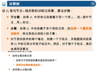 18
决策树
 决策树归纳的设计问题
 如何分裂训练记录
• 怎样为不同类型的属性指定测试条件 ?
• 怎样评估每种测试条件 ?
 如何停止分裂过程
设 Dt 是与节点 t 相关联的训练记录集，算法步骤：
 不分裂：如果 Dt 中所有记录都属于同一个类 yt ，则 t 是叶节
点，用 yt 标记；
 分裂：如果 Dt 中包含属于多个类的记录，则选择一个属性测
试条件，将记录划分成较小的子集；
 对于测试条件的每个输出，创建一个子结点，并根据测试结果
将 Dt 中的记录分布到子结点中。然后，对于每个子结点，递归
地调用该算法
 
