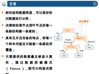 3
 树状结构数据类型，可以很好的
对数据进行分类；
 决策树的根节点到叶节点的每一
条路径构建一条规则；
 具有互斥且完备的特点，即每一
个样本均被且只能被一条路径所
覆盖；
 只要提供的数据量足够庞大真
实 ， 通 过 数 据 挖 掘 模 式
（ Pattern ），就可以构造决策
引言
犯罪？
婚姻状况
税后收入
YES
NO
NO
NO
Yes No
Married
Single,
Divorced
< 80K > 80K
划分属性
 
