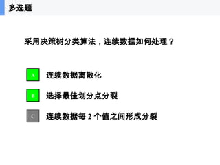41
采用决策树分类算法，连续数据如何处理？
连续数据离散化
选择最佳划分点分裂
连续数据每 2 个值之间形成分裂
A
B
C
多选题
 