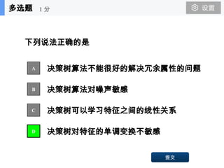 53
下列说法正确的是
决策树算法不能很好的解决冗余属性的问题
决策树算法对噪声敏感
决策树可以学习特征之间的线性关系
决策树对特征的单调变换不敏感
A
B
C
D
提交
多选题 1 分
 