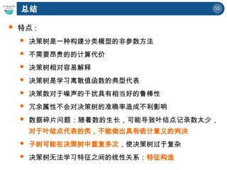 55
总结
 特点 :
 决策树是一种构建分类模型的非参数方法
 不需要昂贵的的计算代价
 决策树相对容易解释
 决策树是学习离散值函数的典型代表
 决策数对于噪声的干扰具有相当好的鲁棒性
 冗余属性不会对决策树的准确率造成不利影响
 数据碎片问题：随着数的生长，可能导致叶结点记录数太少，
对于叶结点代表的类，不能做出具有统计意义的判决
 子树可能在决策树中重复多次，使决策树过于复杂
 决策树无法学习特征之间的线性关系：特征构造
 