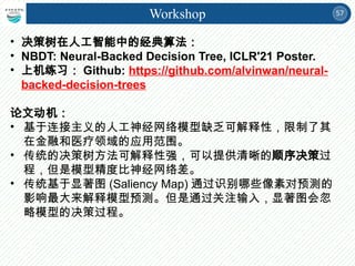 57
Workshop
• 决策树在人工智能中的经典算法：
• NBDT: Neural-Backed Decision Tree, ICLR'21 Poster.
• 上机练习： Github: https://github.com/alvinwan/neural-
backed-decision-trees
论文动机：
• 基于连接主义的人工神经网络模型缺乏可解释性，限制了其
在金融和医疗领域的应用范围。
• 传统的决策树方法可解释性强，可以提供清晰的顺序决策过
程，但是模型精度比神经网络差。
• 传统基于显著图 (Saliency Map) 通过识别哪些像素对预测的
影响最大来解释模型预测。但是通过关注输入，显著图会忽
略模型的决策过程。
 