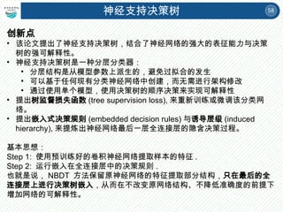 58
神经支持决策树
创新点
• 该论文提出了神经支持决策树，结合了神经网络的强大的表征能力与决策
树的强可解释性。
• 神经支持决策树是一种分层分类器：
• 分层结构是从模型参数上派生的，避免过拟合的发生
• 可以基于任何现有分类神经网络中创建，而无需进行架构修改
• 通过使用单个模型，使用决策树的顺序决策来实现可解释性
• 提出树监督损失函数 (tree supervision loss), 来重新训练或微调该分类网
络。
• 提出嵌入式决策规则 (embedded decision rules) 与诱导层级 (induced
hierarchy), 来提炼出神经网络最后一层全连接层的隐含决策过程。
基本思想：
Step 1: 使用预训练好的卷积神经网络提取样本的特征 .
Step 2: 运行嵌入在全连接层中的决策规则 .
也就是说， NBDT 方法保留原神经网络的特征提取部分结构，只在最后的全
连接层上进行决策树嵌入，从而在不改变原网络结构、不降低准确度的前提下
增加网络的可解释性。
 