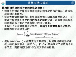 61
神经支持决策树
使用树损失函数对神经网络进行微调：
• 树损失函数迫使模型在给定固定的树层次结构的情况下最大化
决策树的准确性。
• 但因为预训练的网络只会将输出类别的向量尽量大地分开，在
微调过程中并不会使内部的节点之间也分开，从而使内部节点
非常靠近而不能产生决策树上的区分效果。
• 不仅叶子节点需要最小化损失，内部节点也需要最小化损失。
• 刚性内部节点损失函数
• 使用 WorldNet （大型英文词汇数据库，以层次结构的形式组
织）标记中间节点，例如 Dog 和 Cat 是共享父节点的两个叶
子节点，则把“哺乳动物”作为其父节点的标签。
 