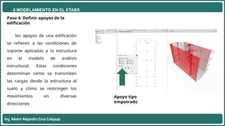 6 MODELAMIENTO EN EL ETABS
Ing. Néstor Alejandro Cruz Calapuja
Paso 4: Definir apoyos de la
edificación
los apoyos de una edificación
se refieren a las condiciones de
soporte aplicadas a la estructura
en el modelo de análisis
estructural. Estas condiciones
determinan cómo se transmiten
las cargas desde la estructura al
suelo y cómo se restringen los
movimientos en diversas
direcciones
Apoyo tipo
empotrado
 