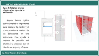 6 MODELAMIENTO EN EL ETABS
Ing. Néstor Alejandro Cruz Calapuja
Paso 7: Asignar brazos
rígidos a las vigas de la
edificación
Asignar brazos rígidos
correctamente es importante
para capturar la rigidez y el
comportamiento realista de
las conexiones en una
estructura. Esto ayuda a
mejorar la precisión del
análisis y a asegurar que el
diseño sea seguro y eficiente
 