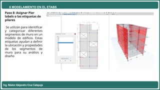 6 MODELAMIENTO EN EL ETABS
Ing. Néstor Alejandro Cruz Calapuja
Paso 8: Asignar Pier
labels o las etiquetas de
pilares
Se utilizan para identificar
y categorizar diferentes
segmentos de muro en un
modelo de edificio. Estas
etiquetas ayudan a definir
la ubicación y propiedades
de los segmentos de
muro para su análisis y
diseño
 