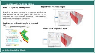 6 MODELAMIENTO EN EL ETABS
Ing. Néstor Alejandro Cruz Calapuja
Paso 11: Espectro de respuesta Espectro de respuesta eje X
Parámetros utilizados según la norma E
030
Espectro de respuesta eje Y
Se utiliza para representar la respuesta máxima de
una estructura de un grado de libertad a un
conjunto de excitaciones sísmicas, considerando
diferentes periodos de vibración
 