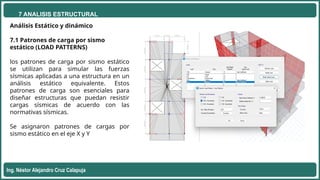 7 ANALISIS ESTRUCTURAL
Ing. Néstor Alejandro Cruz Calapuja
Análisis Estático y dinámico
7.1 Patrones de carga por sismo
estático (LOAD PATTERNS)
los patrones de carga por sismo estático
se utilizan para simular las fuerzas
sísmicas aplicadas a una estructura en un
análisis estático equivalente. Estos
patrones de carga son esenciales para
diseñar estructuras que puedan resistir
cargas sísmicas de acuerdo con las
normativas sísmicas.
Se asignaron patrones de cargas por
sismo estático en el eje X y Y
 