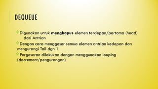 DEQUEUE
Digunakan untuk menghapus elemen terdepan/pertama (head)
dari Antrian
Dengan cara menggeser semua elemen antrian kedepan dan
mengurangi Tail dgn 1
Pergeseran dilakukan dengan menggunakan looping
(decrement/pengurangan)
 
