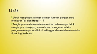 CLEAR
Untuk menghapus elemen-elemen Antrian dengan cara
membuat Tail dan Head = -1
Penghapusan elemen-elemen antrian sebenarnya tidak
menghapus arraynya, namun hanya mengeser indeks
pengaksesan-nya ke nilai -1 sehingga elemen-elemen antrian
tidak lagi terbaca.
 