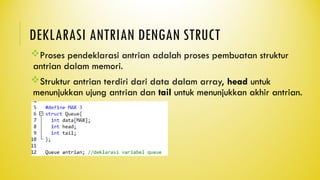 DEKLARASI ANTRIAN DENGAN STRUCT
Proses pendeklarasi antrian adalah proses pembuatan struktur
antrian dalam memori.
Struktur antrian terdiri dari data dalam array, head untuk
menunjukkan ujung antrian dan tail untuk menunjukkan akhir antrian.
 
