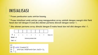 INISIALISASI
Proses pembuatan suatu antrian kosong.
Proses inisialisasi untuk antrian yang menggunakan array adalah dengan mengisi nilai field
head dan tail dengan 0 (nol) jika elemen pertama diawali dengan nomor 1.
Jika elemen pertama array dimulai dengan 0 maka head dan tail diisi dengan nilai -1.
 