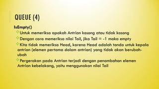 QUEUE (4)
IsEmpty()
Untuk memeriksa apakah Antrian kosong atau tidak kosong
Dengan cara memeriksa nilai Tail, jika Tail = -1 maka empty
Kita tidak memeriksa Head, karena Head adalah tanda untuk kepala
antrian (elemen pertama dalam antrian) yang tidak akan berubah-
ubah
Pergerakan pada Antrian terjadi dengan penambahan elemen
Antrian kebelakang, yaitu menggunakan nilai Tail
 