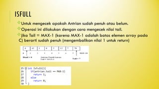 ISFULL
Untuk mengecek apakah Antrian sudah penuh atau belum.
Operasi ini dilakukan dengan cara mengecek nilai tail.
jika Tail = MAX-1 (karena MAX-1 adalah batas elemen array pada
C) berarti sudah penuh (mengembalikan nilai 1 untuk return)
 