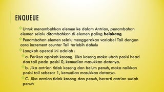 ENQUEUE
Untuk menambahkan elemen ke dalam Antrian, penambahan
elemen selalu ditambahkan di elemen paling belakang
Penambahan elemen selalu menggerakan variabel Tail dengan
cara increment counter Tail terlebih dahulu
Langkah operasi ini adalah :
a. Periksa apakah kosong. Jika kosong maka ubah posisi head
dan tail pada posisi 0, kemudian masukkan datanya.
b. Jika antrian tidak kosong dan belum penuh, maka naikkan
posisi tail sebesar 1, kemudian masukkan datanya.
C. Jika antrian tidak kosong dan penuh, berarti antrian sudah
penuh
 