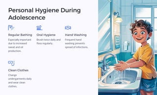 Personal Hygiene During
Adolescence
Regular Bathing
Especially important
due to increased
sweat and oil
production.
Oral Hygiene
Brush twice daily and
floss regularly.
Hand Washing
Frequent hand
washing prevents
spread of infections.
Clean Clothes
Change
undergarments daily
and wear clean
clothes.
 
