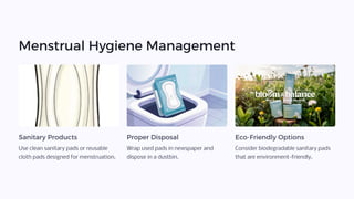 Menstrual Hygiene Management
Sanitary Products
Use clean sanitary pads or reusable
cloth pads designed for menstruation.
Proper Disposal
Wrap used pads in newspaper and
dispose in a dustbin.
Eco-Friendly Options
Consider biodegradable sanitary pads
that are environment-friendly.
 