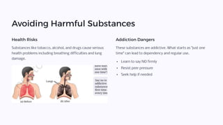 Avoiding Harmful Substances
Health Risks
Substances like tobacco, alcohol, and drugs cause serious
health problems including breathing difficulties and lung
damage.
Addiction Dangers
These substances are addictive. What starts as "just one
time" can lead to dependency and regular use.
Learn to say NO firmly
Resist peer pressure
Seek help if needed
 