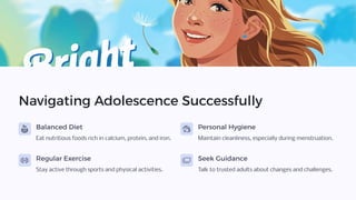 Navigating Adolescence Successfully
Balanced Diet
Eat nutritious foods rich in calcium, protein, and iron.
Personal Hygiene
Maintain cleanliness, especially during menstruation.
Regular Exercise
Stay active through sports and physical activities.
Seek Guidance
Talk to trusted adults about changes and challenges.
 