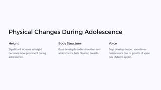 Physical Changes During Adolescence
Height
Significant increase in height
becomes more prominent during
adolescence.
Body Structure
Boys develop broader shoulders and
wider chests. Girls develop breasts.
Voice
Boys develop deeper, sometimes
hoarse voice due to growth of voice
box (Adam's apple).
 