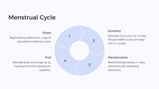 Menstrual Cycle
1
2
3
4
Onset
Begins during adolescence, a sign of
reproductive maturity in girls.
Duration
Generally recurs every 28-30 days,
though healthy cycles can range
from 21-35 days.
Menstruation
Blood discharge lasting 3-7 days,
sometimes with abdominal
discomfort.
End
Naturally stops around age 45-55,
marking the end of reproductive
capability.
 