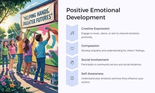 Positive Emotional
Development
Creative Expression
Engage in music, dance, or arts to channel emotions
positively.
Compassion
Develop empathy and understanding for others' feelings.
Social Involvement
Participate in community service and social initiatives.
Self-Awareness
Understand your emotions and how they influence your
actions.
 