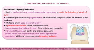 Incremental Layering Technique
• Used in medium to large posterior composite restorations to avoid the limitation of depth of
cure.
• This technique is based on polymerization of resin-based composite layers of less than 2 mm
thickness
• It helps to attain good marginal quality
• It prevents deformation of the preparation wall
• It ensures complete polymerization of the resin-based composite
• Incremental layering of dentin and enamel composite
creates layers with high diffusion which allows optimal light
transmission within the restoration, thus increasing esthetics.
CONVENTIONAL INCREMENTAL TECHNIQUES
Chandrasekhar V, Rudrapati L et al. Incremental techniques in direct composite restoration. J Conserv Dent. 2017; 20(6): 386–391.
 