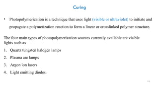 110
Curing
The four main types of photopolymerization sources currently available are visible
lights such as
1. Quartz tungsten halogen lamps
2. Plasma arc lamps
3. Argon ion lasers
4. Light emitting diodes.
• Photopolymerization is a technique that uses light (visible or ultraviolet) to initiate and
propagate a polymerization reaction to form a linear or crosslinked polymer structure.
 
