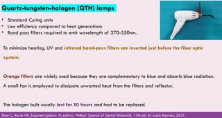 Quartz-tungsten-halogen (QTH) lamps
• Standard Curing units
• Low efficiency compared to heat generations
• Band pass filters required to emit wavelength of 370-550nm.
Shen C, Rawls HR, Esquivel-Upshaw JF, editors. Phillips' Science of Dental Materials. 13th ed. St. Louis: Elsevier; 2021.
To minimize heating, UV and infrared band-pass filters are inserted just before the fiber optic
system. ​
​
Orange filters are widely used because they are complementary to blue and absorb blue radiation.
A small fan is employed to dissipate unwanted heat from the filters and reflector. ​
​
The halogen bulb usually last for 50 hours and had to be replaced.​
 