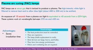 113
Plasma arc curing (PAC) lamps
PAC lamps use a xenon gas that is ionized to produce a plasma. The high-intensity white light is
filtered to remove heat and to allow blue light (about 400 to 500 nm) to be emitted.
An exposure of 10 seconds from a plasma arc light is equivalent to 40 seconds from a QTH light.
These systems work at wavelengths between 370 nm and 450 nm.
Shen C, Rawls HR, Esquivel-Upshaw JF, editors. Phillips' Science of Dental Materials. 13th ed. St. Louis: Elsevier; 2021.
Advantages:
• Saves
irradiation time
 