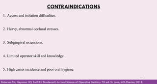 CONTRAINDICATIONS
1. Access and isolation difficulties.
2. Heavy, abnormal occlusal stresses.
3. Subgingival extensions.
4. Limited operator skill and knowledge.
5. High caries incidence and poor oral hygiene.
Roberson TM, Heymann HO, Swift EJ. Sturdevant's Art and Science of Operative Dentistry. 7th ed. St. Louis, MO: Elsevier; 2018.
13
 