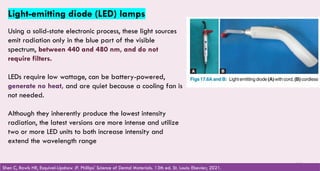 115
Light-emitting diode (LED) lamps
Using a solid-state electronic process, these light sources
emit radiation only in the blue part of the visible
spectrum, between 440 and 480 nm, and do not
require filters.
LEDs require low wattage, can be battery-powered,
generate no heat, and are quiet because a cooling fan is
not needed.
Although they inherently produce the lowest intensity
radiation, the latest versions are more intense and utilize
two or more LED units to both increase intensity and
extend the wavelength range
Shen C, Rawls HR, Esquivel-Upshaw JF. Phillips' Science of Dental Materials. 13th ed. St. Louis: Elsevier; 2021.
 