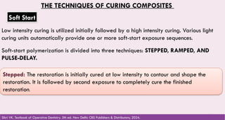 116
THE TECHNIQUES OF CURING COMPOSITES
Soft Start
Low intensity curing is utilized initially followed by a high intensity curing. Various light
curing units automatically provide one or more soft-start exposure sequences.
Soft-start polymerization is divided into three techniques: STEPPED, RAMPED, AND
PULSE-DELAY.
Stepped: The restoration is initially cured at low intensity to contour and shape the
restoration. It is followed by second exposure to completely cure the finished
restoration.
Sikri VK. Textbook of Operative Dentistry. 5th ed. New Delhi: CBS Publishers & Distributors; 2024.
 
