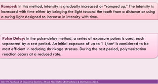 117
Ramped: In this method, intensity is gradually increased or “ramped up.” The intensity is
increased with time either by bringing the light toward the tooth from a distance or using
a curing light designed to increase in intensity with time.
Pulse Delay: In the pulse-delay method, a series of exposure pulses is used, each
separated by a rest period. An initial exposure of up to 1 J/cm2
is considered to be
most efficient in reducing shrinkage stresses. During the rest period, polymerization
reaction occurs at a reduced rate.
Sikri VK. Textbook of Operative Dentistry. 5th ed. New Delhi: CBS Publishers & Distributors; 2024.
 