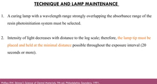 119
TECHNIQUE AND LAMP MAINTENANCE
1. A curing lamp with a wavelength range strongly overlapping the absorbance range of the
resin photoinitiation system must be selected.
2. Intensity of light decreases with distance to the log scale; therefore, the lamp tip must be
placed and held at the minimal distance possible throughout the exposure interval (20
seconds or more).
Phillips RW. Skinner's Science of Dental Materials. 9th ed. Philadelphia: Saunders; 1991.
 