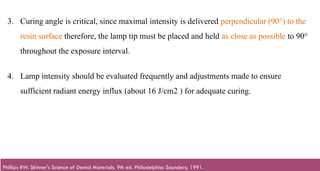 120
3. Curing angle is critical, since maximal intensity is delivered perpendicular (90°) to the
resin surface therefore, the lamp tip must be placed and held as close as possible to 90°
throughout the exposure interval.​
4. Lamp intensity should be evaluated frequently and adjustments made to ensure
sufficient radiant energy influx (about 16 J/cm2 ) for adequate curing.​
Phillips RW. Skinner's Science of Dental Materials. 9th ed. Philadelphia: Saunders; 1991.
 
