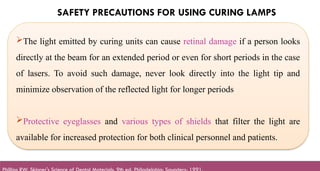 SAFETY PRECAUTIONS FOR USING CURING LAMPS
The light emitted by curing units can cause retinal damage if a person looks
directly at the beam for an extended period or even for short periods in the case
of lasers. To avoid such damage, never look directly into the light tip and
minimize observation of the reflected light for longer periods
Protective eyeglasses and various types of shields that filter the light are
available for increased protection for both clinical personnel and patients.
 